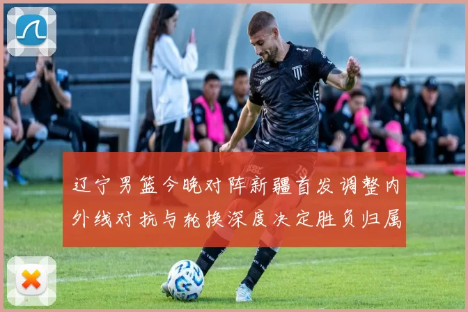 辽宁男篮今晚对阵新疆首发调整内外线对抗与轮换深度决定胜负归属