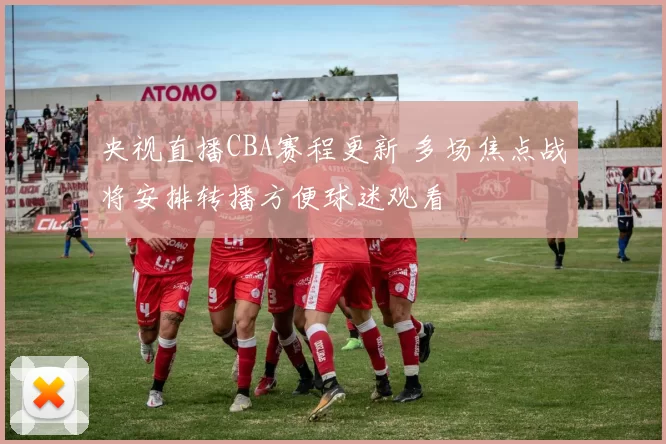 央视直播CBA赛程更新 多场焦点战将安排转播方便球迷观看