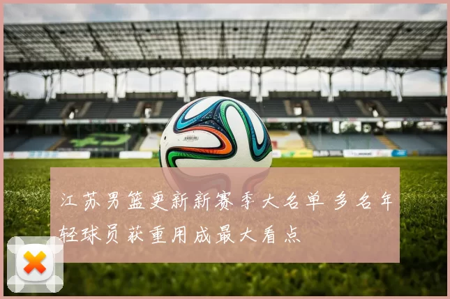 江苏男篮更新新赛季大名单 多名年轻球员获重用成最大看点