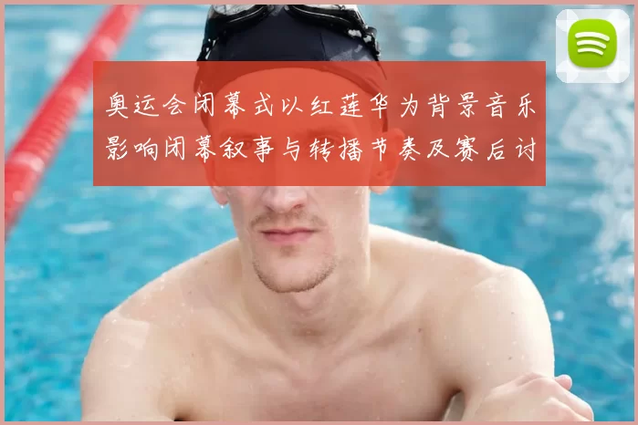 奥运会闭幕式以红莲华为背景音乐影响闭幕叙事与转播节奏及赛后讨论