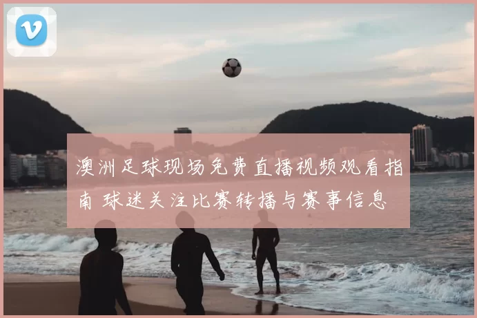 澳洲足球现场免费直播视频观看指南 球迷关注比赛转播与赛事信息