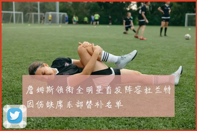 詹姆斯领衔全明星首发阵容杜兰特因伤缺席东部替补名单