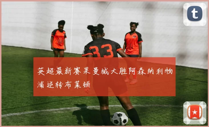 英超最新赛果曼城大胜阿森纳利物浦逆转布莱顿