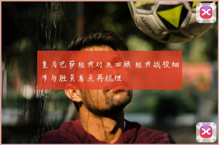 皇马巴萨经典对决回顾 经典战役细节与胜负看点再梳理