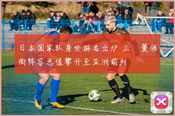 日本国家队身价排名出炉 三笘薰领衔阵容总值攀升至亚洲前列