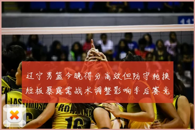 辽宁男篮今晚得分高效但防守轮换短板暴露需战术调整影响季后赛竞争力