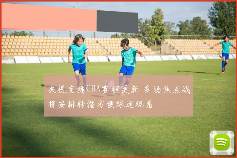 央视直播CBA赛程更新 多场焦点战将安排转播方便球迷观看