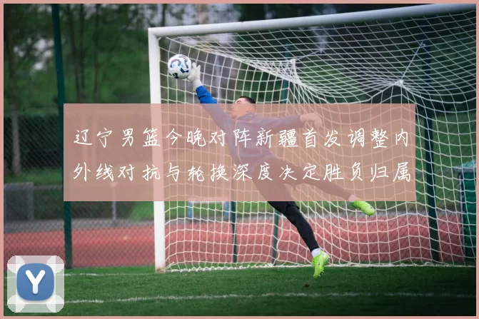 辽宁男篮今晚对阵新疆首发调整内外线对抗与轮换深度决定胜负归属