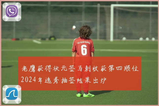 老鹰获得状元签马刺收获第四顺位2024年选秀抽签结果出炉