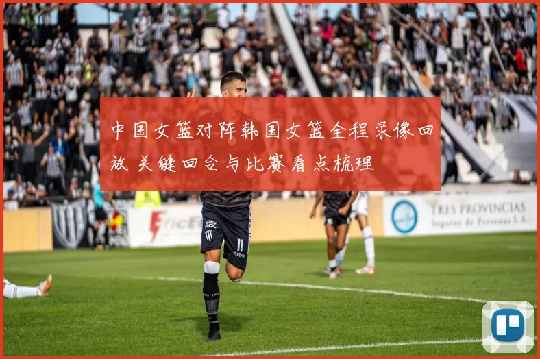 中国女篮对阵韩国女篮全程录像回放 关键回合与比赛看点梳理