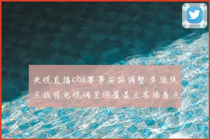 央视直播cba赛事安排调整 多场焦点战将电视端呈现覆盖主客场看点