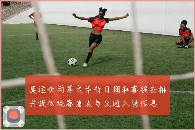 奥运会闭幕式举行日期和赛程安排并提供观赛看点与交通入场信息