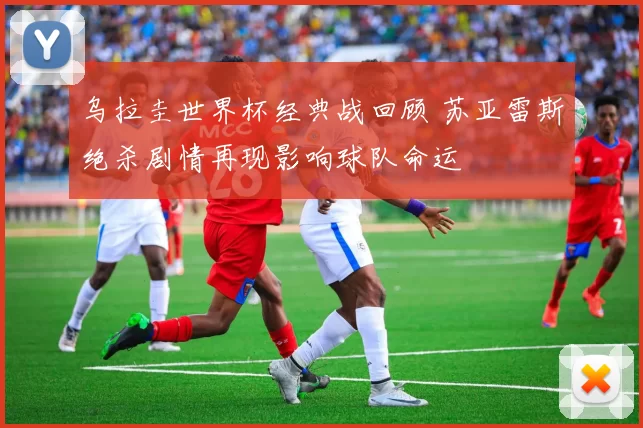 乌拉圭世界杯经典战回顾 苏亚雷斯绝杀剧情再现影响球队命运