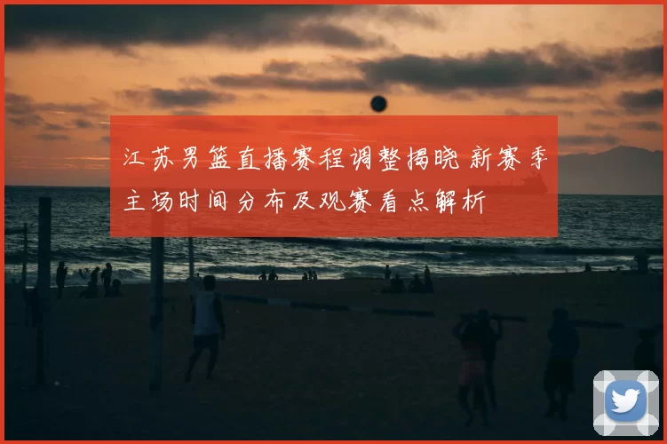 江苏男篮直播赛程调整揭晓 新赛季主场时间分布及观赛看点解析