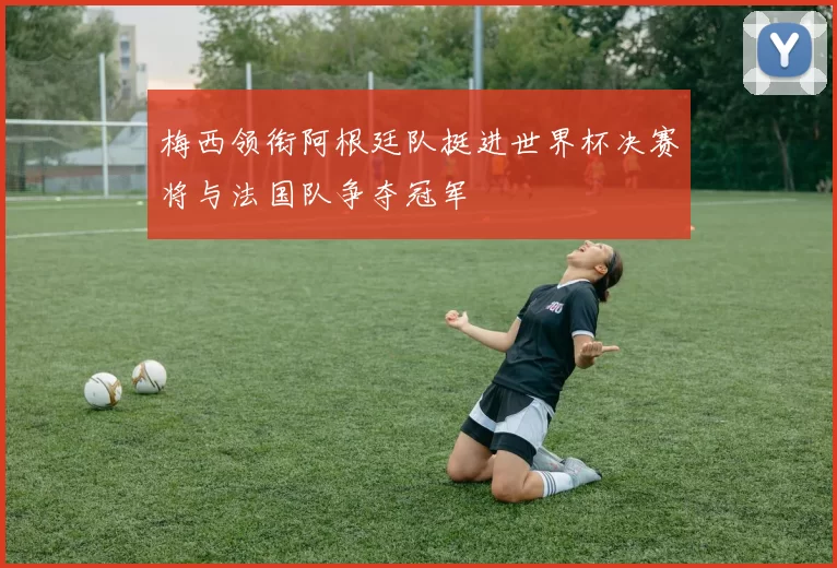 梅西领衔阿根廷队挺进世界杯决赛将与法国队争夺冠军