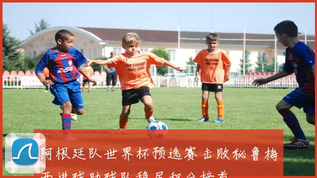 阿根廷队世界杯预选赛击败秘鲁梅西进球助球队稳居积分榜首