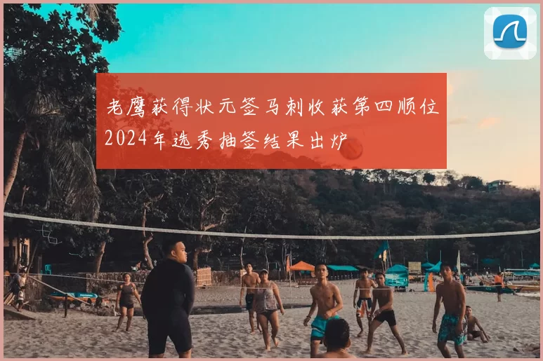 老鹰获得状元签马刺收获第四顺位2024年选秀抽签结果出炉