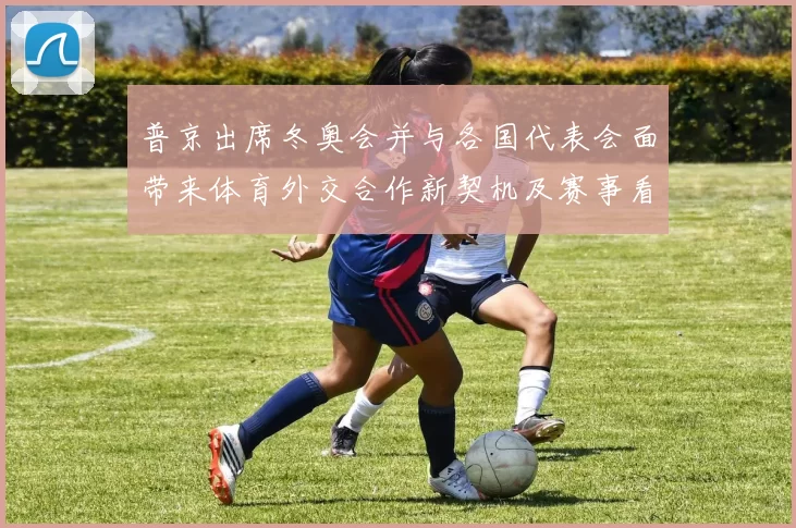 普京出席冬奥会并与各国代表会面带来体育外交合作新契机及赛事看点