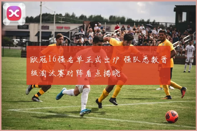 欧冠16强名单正式出炉 强队悉数晋级淘汰赛对阵看点揭晓