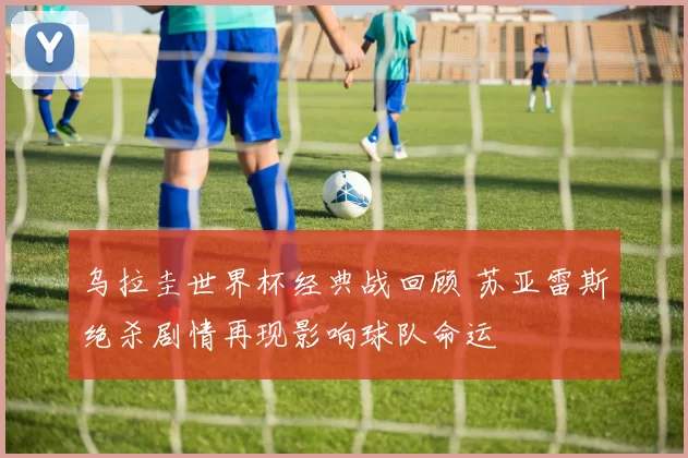 乌拉圭世界杯经典战回顾 苏亚雷斯绝杀剧情再现影响球队命运