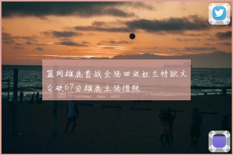 篮网雄鹿首战全场回放杜兰特欧文合砍67分雄鹿主场惜败