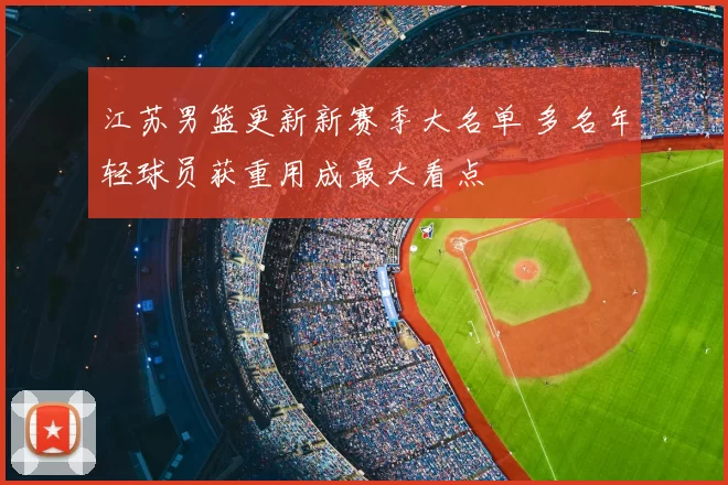 江苏男篮更新新赛季大名单 多名年轻球员获重用成最大看点