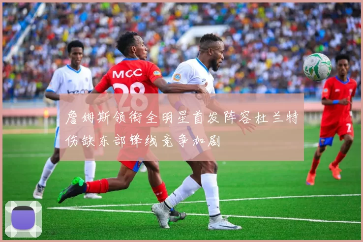 詹姆斯领衔全明星首发阵容杜兰特伤缺东部锋线竞争加剧