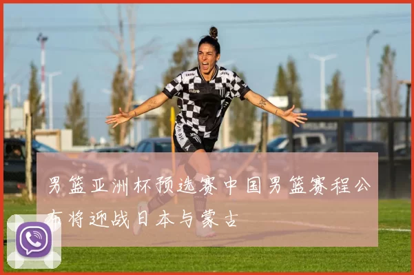 男篮亚洲杯预选赛中国男篮赛程公布将迎战日本与蒙古