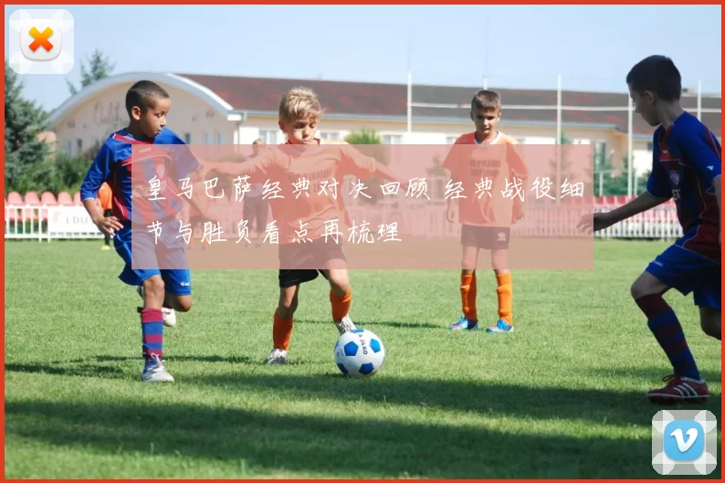 皇马巴萨经典对决回顾 经典战役细节与胜负看点再梳理