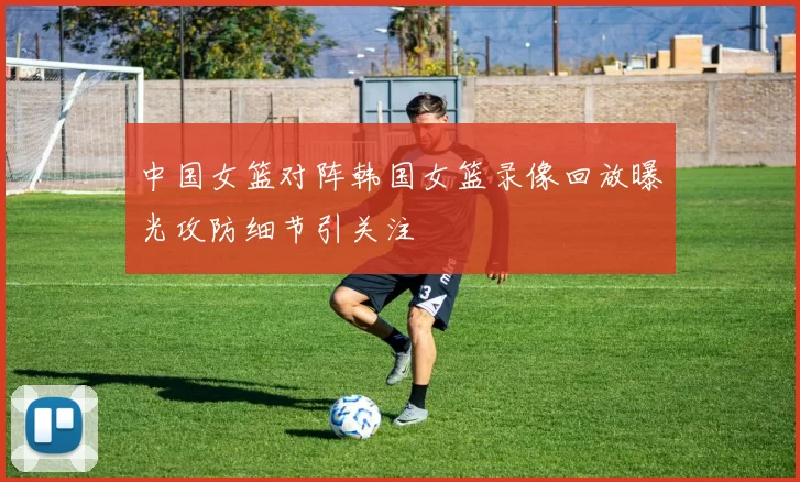中国女篮对阵韩国女篮录像回放曝光攻防细节引关注
