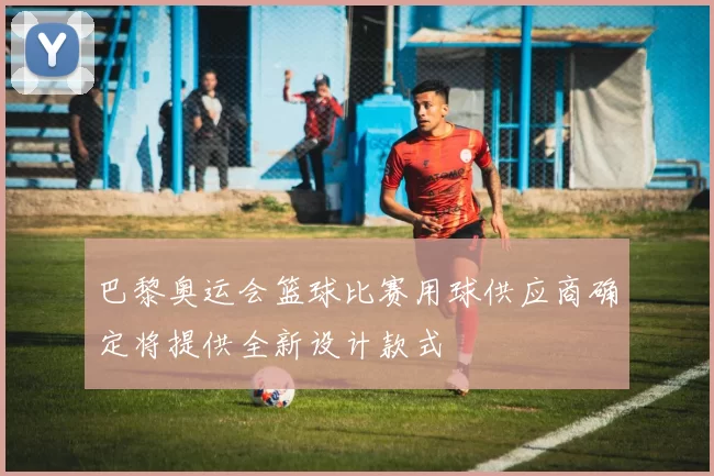 巴黎奥运会篮球比赛用球供应商确定将提供全新设计款式